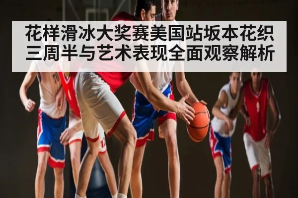 花样滑冰大奖赛美国站坂本花织三周半与艺术表现全面观察解析