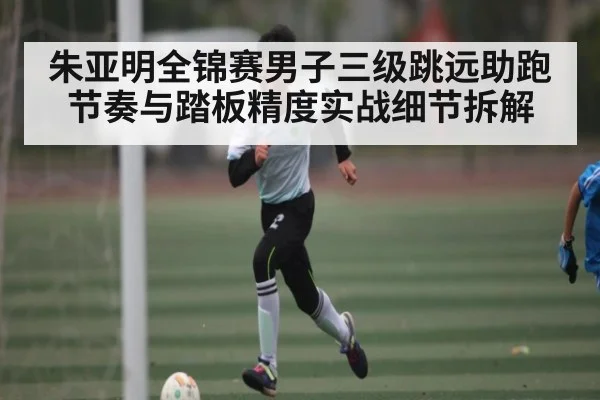 朱亚明全锦赛男子三级跳远助跑节奏与踏板精度实战细节拆解